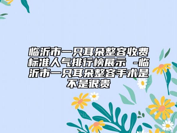 临沂市一只耳朵整容收费标准人气排行榜展示 -临沂市一只耳朵整容手术是不是很贵