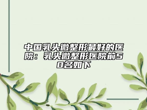 中国乳头微整形最好的医院：乳头微整形医院前50名如下
