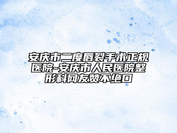 安庆市二度唇裂手术正规医院-安庆市人民医院整形科网友赞不绝口