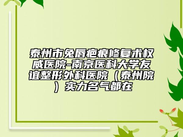 泰州市兔唇疤痕修复术权威医院-南京医科大学友谊整形外科医院（泰州院）实力名气都在