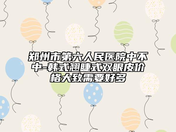 郑州市第六人民医院中不中-韩式翘睫式双眼皮价格大致需要好多