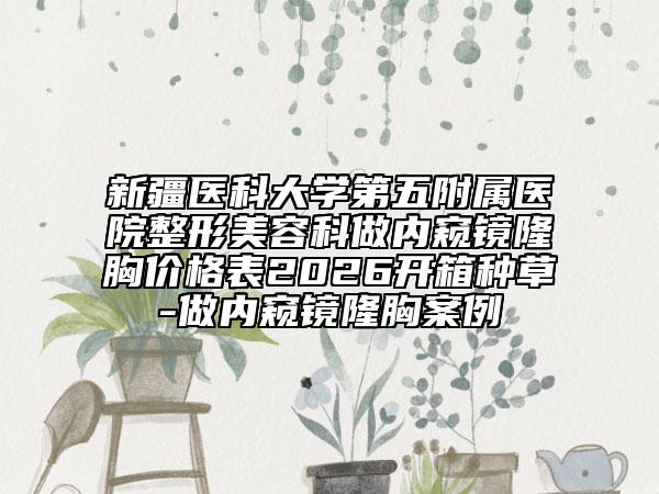 新疆医科大学第五附属医院整形美容科做内窥镜隆胸价格表2026开箱种草-做内窥镜隆胸案例