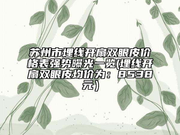 苏州市埋线开扇双眼皮价格表强势曝光一览(埋线开扇双眼皮均价为：8538元）