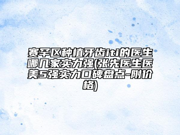 赛罕区种植牙齿iti的医生哪几家实力强(张先医生医美5强实力口碑盘点-附价格)
