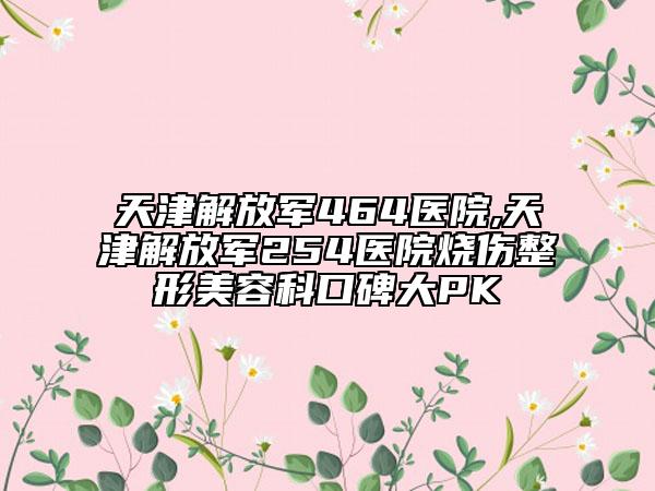 天津解放军464医院,天津解放军254医院烧伤整形美容科口碑大PK