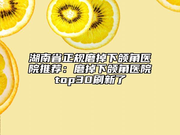 湖南省正规磨掉下颌角医院推荐：磨掉下颌角医院top30刷新了