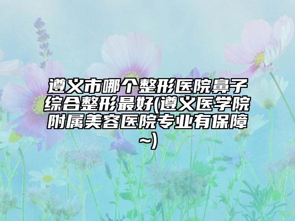 遵义市哪个整形医院鼻子综合整形最好(遵义医学院附属美容医院专业有保障~)