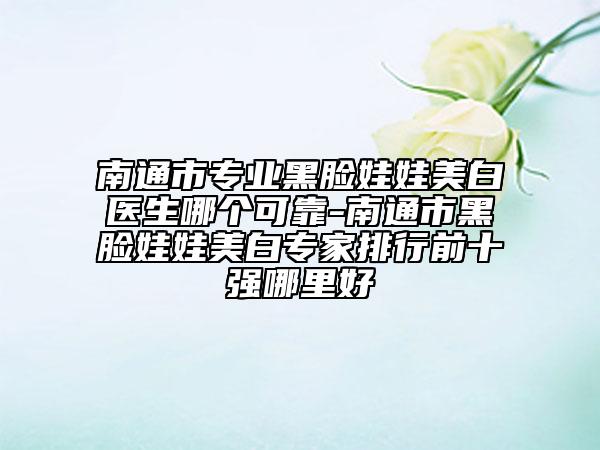 南通市专业黑脸娃娃美白医生哪个可靠-南通市黑脸娃娃美白专家排行前十强哪里好