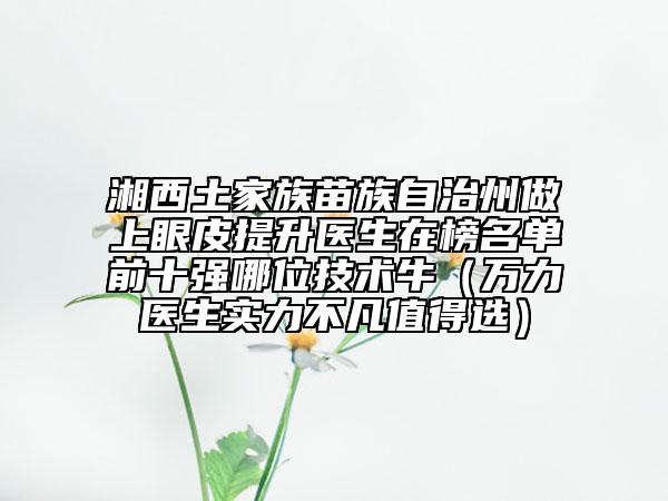 湘西土家族苗族自治州做上眼皮提升医生在榜名单前十强哪位技术牛（万力医生实力不凡值得选）