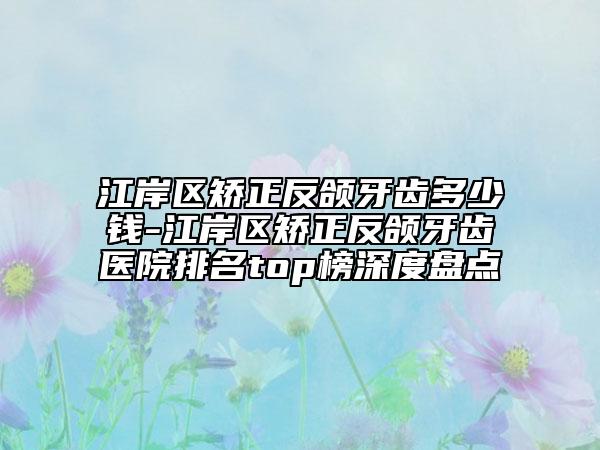 江岸区矫正反颌牙齿多少钱-江岸区矫正反颌牙齿医院排名top榜深度盘点