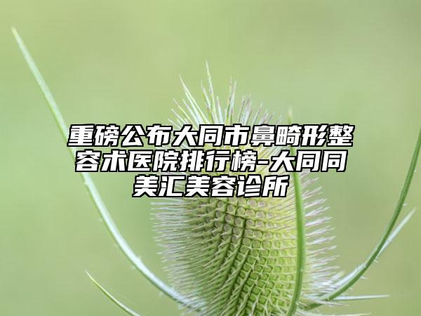 重磅公布大同市鼻畸形整容术医院排行榜-大同同美汇美容诊所