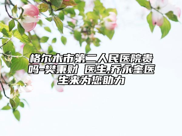 格尔木市第二人民医院贵吗-樊秉财‌医生,乔永奎医生来为您助力