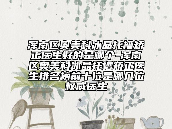 浑南区奥美科冰晶托槽矫正医生好的是哪个-浑南区奥美科冰晶托槽矫正医生排名榜前十位是哪几位权威医生