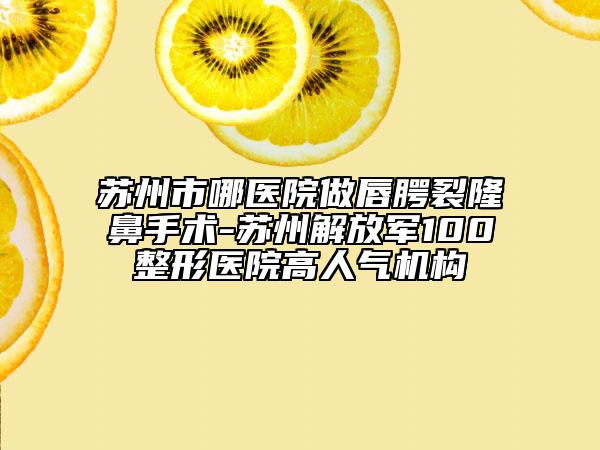 苏州市哪医院做唇腭裂隆鼻手术-苏州解放军100整形医院高人气机构