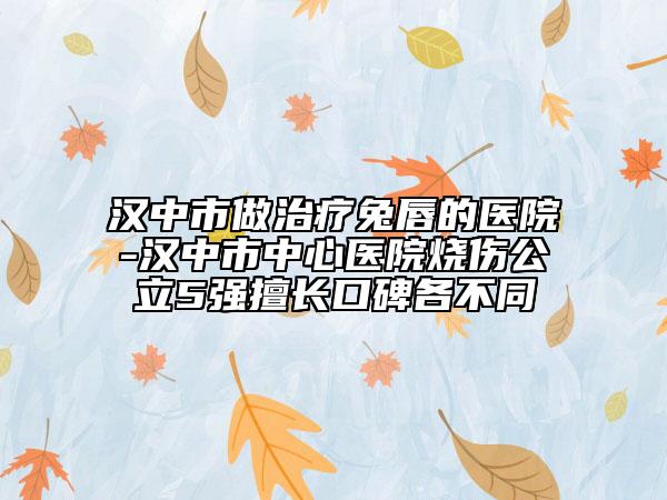 汉中市做治疗兔唇的医院-汉中市中心医院烧伤公立5强擅长口碑各不同