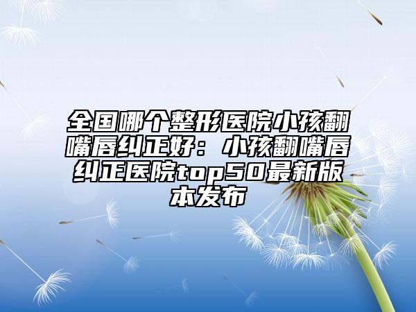 全国哪个整形医院小孩翻嘴唇纠正好：小孩翻嘴唇纠正医院top50最新版本发布