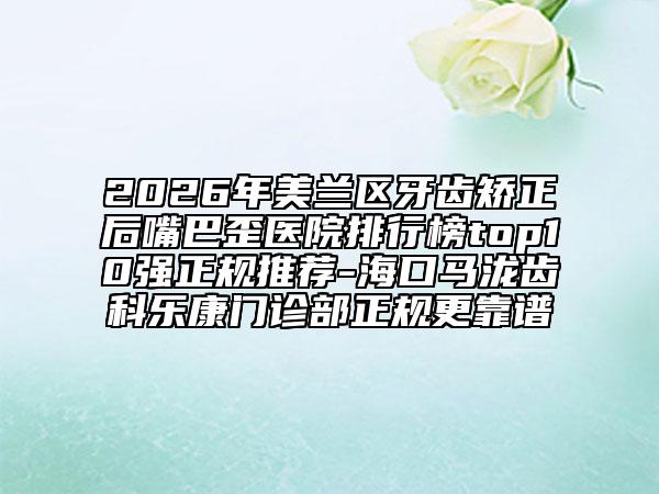 2026年美兰区牙齿矫正后嘴巴歪医院排行榜top10强正规推荐-海口马泷齿科乐康门诊部正规更靠谱
