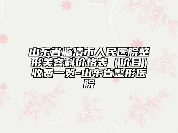 山东省临清市人民医院整形美容科价格表（价目）收费一览-山东省整形医院
