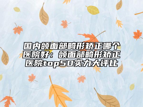 国内颌面部畸形矫正哪个医院好：颌面部畸形矫正医院top50实力大评比