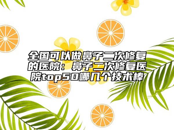 全国可以做鼻子二次修复的医院：鼻子二次修复医院top50哪几个技术棒