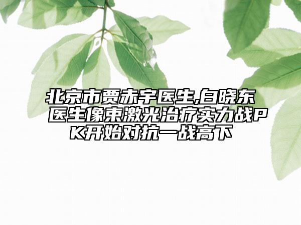 北京市贾赤宇医生,白晓东医生像束激光治疗实力战PK开始对抗一战高下