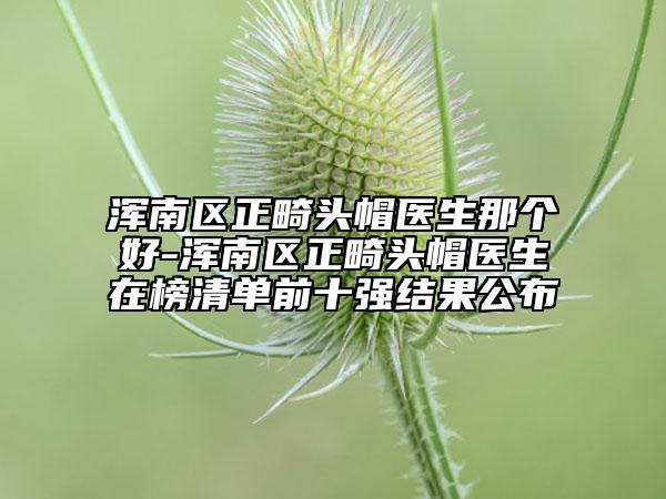 浑南区正畸头帽医生那个好-浑南区正畸头帽医生在榜清单前十强结果公布