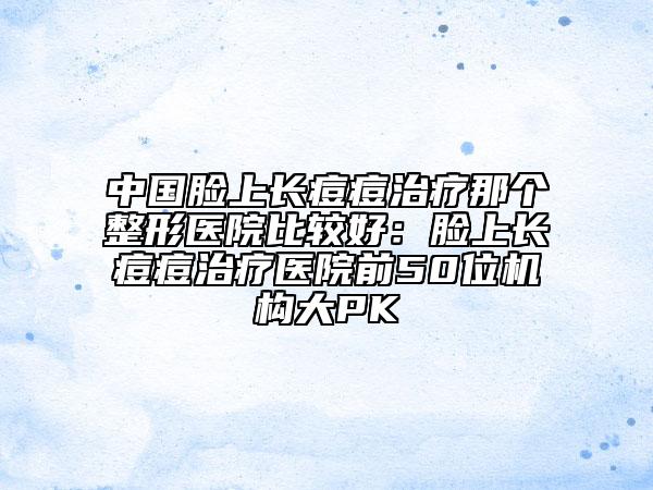 中国脸上长痘痘治疗那个整形医院比较好：脸上长痘痘治疗医院前50位机构大PK