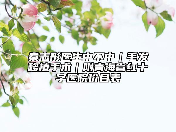 秦志彤医生中不中｜毛发移植手术｜附青海省红十字医院价目表