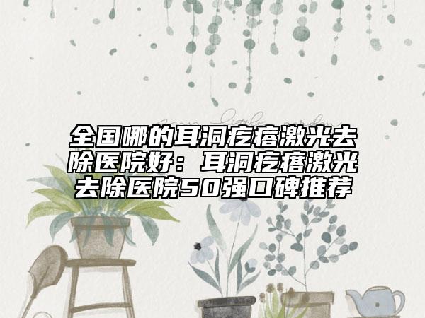 全国哪的耳洞疙瘩激光去除医院好：耳洞疙瘩激光去除医院50强口碑推荐