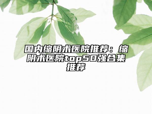 国内缩阴术医院推荐：缩阴术医院top50强合集推荐