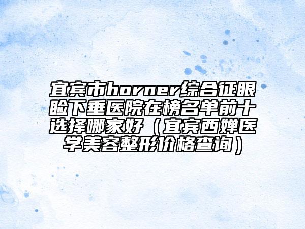 宜宾市horner综合征眼睑下垂医院在榜名单前十选择哪家好（宜宾西婵医学美容整形价格查询）