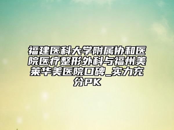 福建医科大学附属协和医院医疗整形外科与福州美莱华美医院口碑_实力充分PK