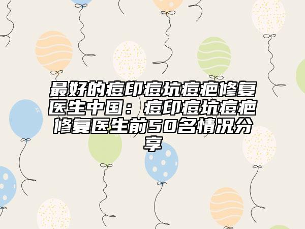 最好的痘印痘坑痘疤修复医生中国：痘印痘坑痘疤修复医生前50名情况分享