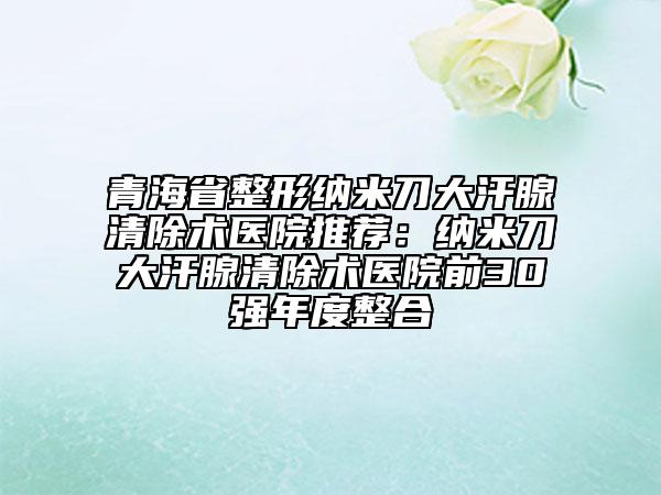 青海省整形纳米刀大汗腺清除术医院推荐：纳米刀大汗腺清除术医院前30强年度整合