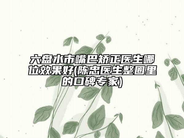 六盘水市嘴巴矫正医生哪位效果好(陈忠医生整圈里的口碑专家)