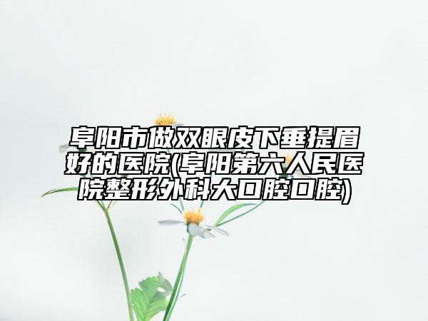 阜阳市做双眼皮下垂提眉好的医院(阜阳第六人民医院整形外科大口腔口腔)