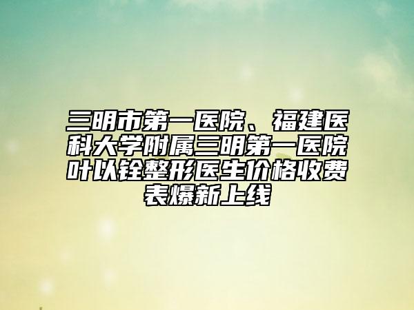三明市第一医院、福建医科大学附属三明第一医院叶以铨整形医生价格收费表爆新上线