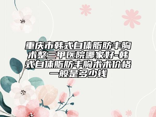 重庆市韩式自体脂肪丰胸术整三甲医院哪家好-韩式自体脂肪丰胸术术价格一般是多少钱