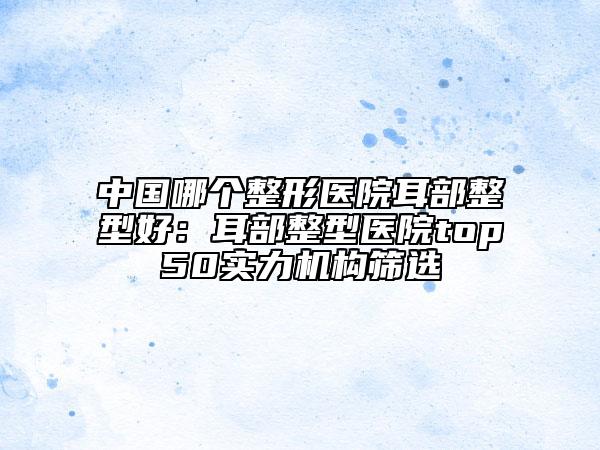 中国哪个整形医院耳部整型好：耳部整型医院top50实力机构筛选
