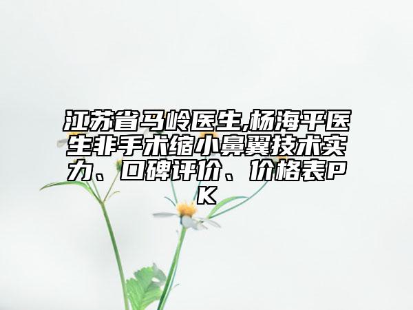 江苏省马岭医生,杨海平医生非手术缩小鼻翼技术实力、口碑评价、价格表PK