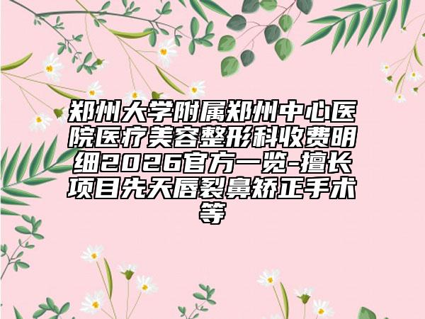 郑州大学附属郑州中心医院医疗美容整形科收费明细2026官方一览-擅长项目先天唇裂鼻矫正手术等