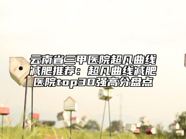 云南省三甲医院超凡曲线减肥推荐：超凡曲线减肥医院top30强高分盘点
