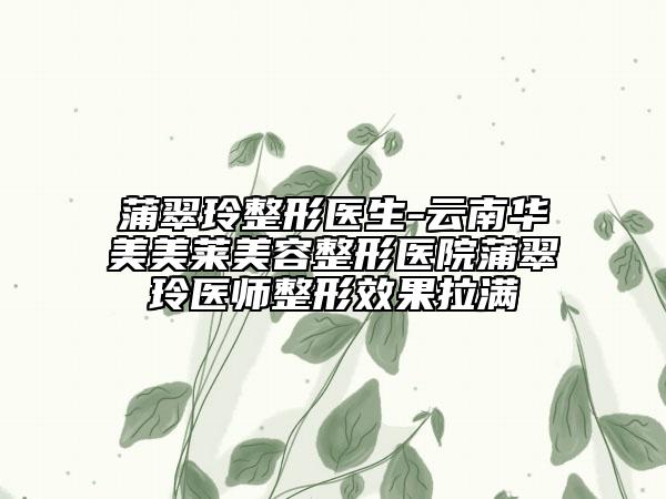 蒲翠玲整形医生-云南华美美莱美容整形医院蒲翠玲医师整形效果拉满