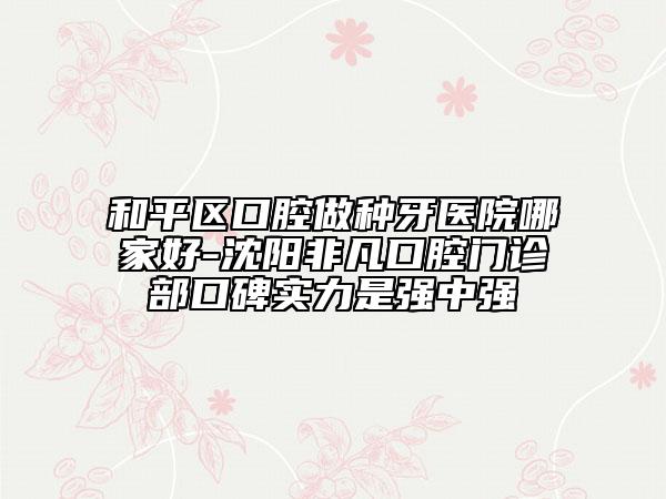 和平区口腔做种牙医院哪家好-沈阳非凡口腔门诊部口碑实力是强中强