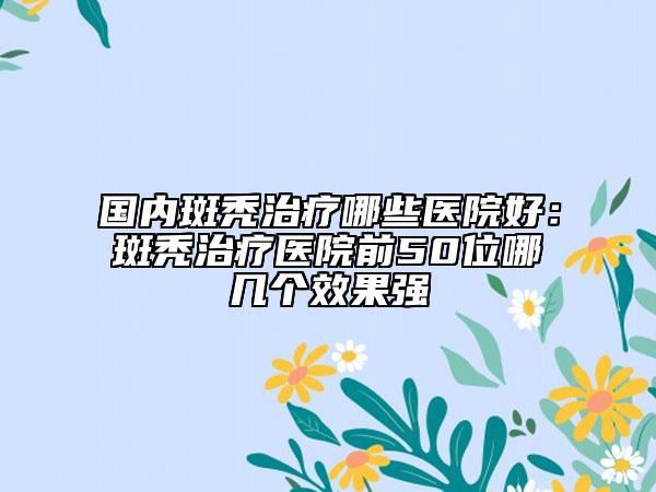 国内斑秃治疗哪些医院好：斑秃治疗医院前50位哪几个效果强