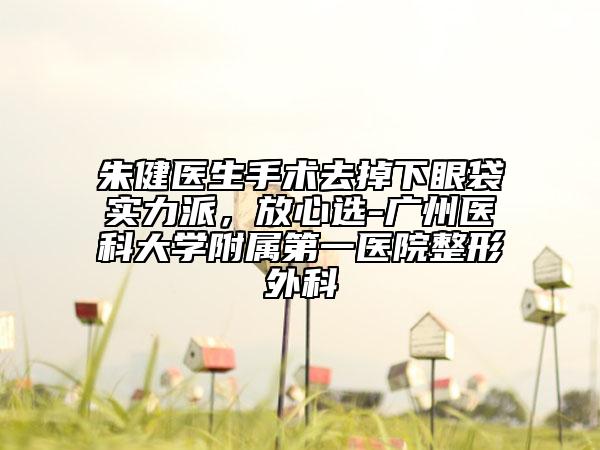 朱健医生手术去掉下眼袋实力派，放心选-广州医科大学附属第一医院整形外科