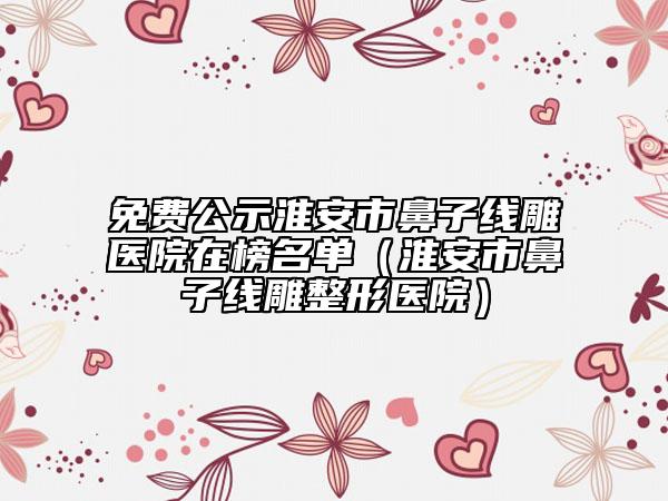 免费公示淮安市鼻子线雕医院在榜名单（淮安市鼻子线雕整形医院）