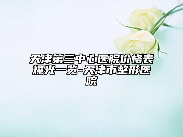天津第三中心医院价格表爆光一览-天津市整形医院
