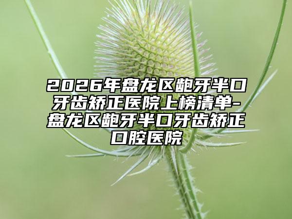 2026年盘龙区龅牙半口牙齿矫正医院上榜清单-盘龙区龅牙半口牙齿矫正口腔医院