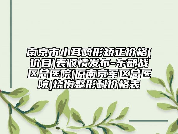 南京市小耳畸形矫正价格(价目)表倾情发布-东部战区总医院(原南京军区总医院)烧伤整形科价格表